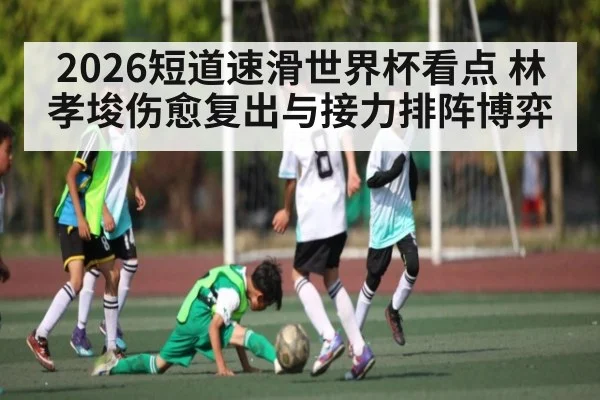 2026短道速滑世界杯看点 林孝埈伤愈复出与接力排阵博弈